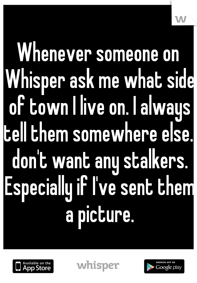 Whenever someone on Whisper ask me what side of town I live on. I always tell them somewhere else.I don't want any stalkers. Especially if I've sent them a picture.