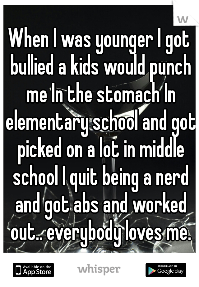 When I was younger I got bullied a kids would punch me In the stomach In elementary school and got picked on a lot in middle school I quit being a nerd and got abs and worked out.. everybody loves me.