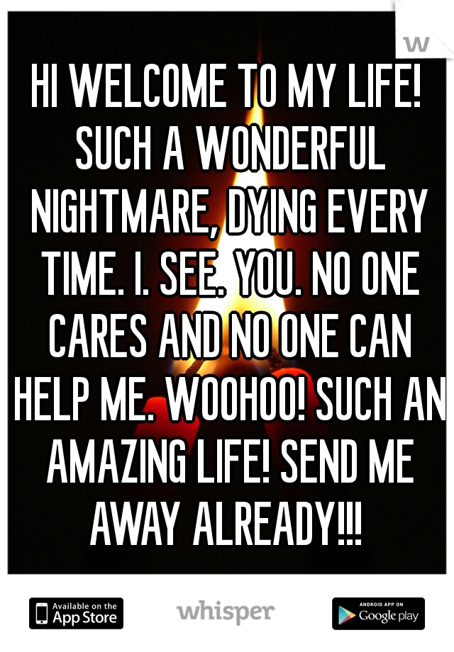 HI WELCOME TO MY LIFE! SUCH A WONDERFUL NIGHTMARE, DYING EVERY TIME. I. SEE. YOU. NO ONE CARES AND NO ONE CAN HELP ME. WOOHOO! SUCH AN AMAZING LIFE! SEND ME AWAY ALREADY!!! 