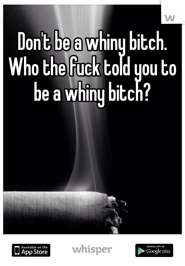 Don't be a whiny bitch. Who the fuck told you to be a whiny bitch?