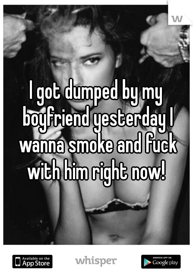 I got dumped by my boyfriend yesterday I wanna smoke and fuck with him right now! 