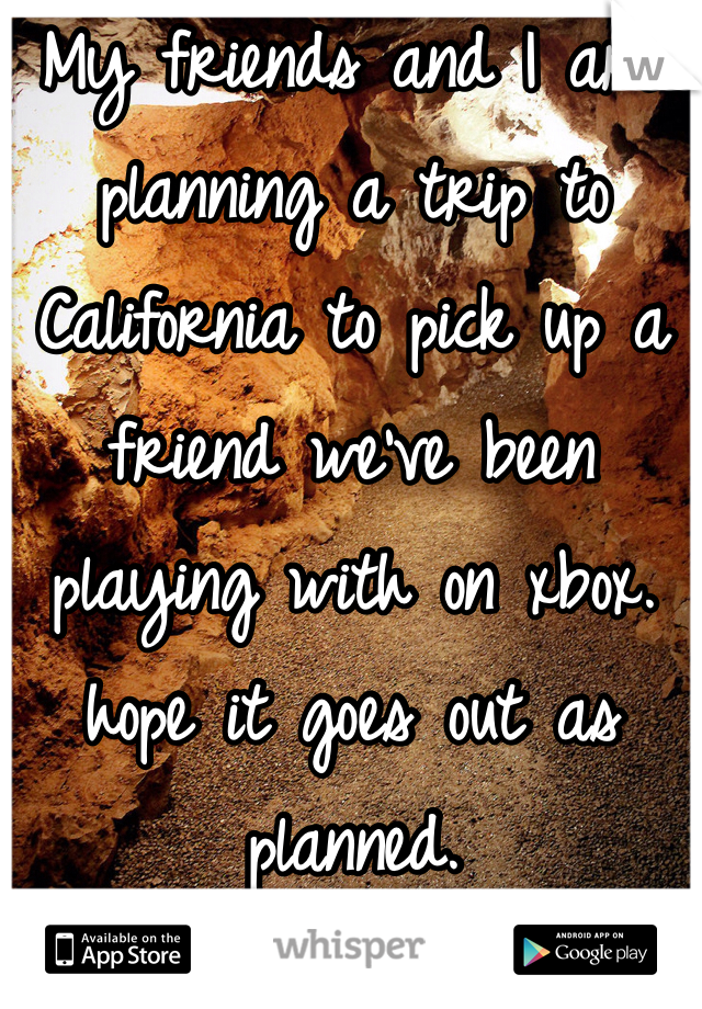 My friends and I are planning a trip to California to pick up a friend we've been playing with on xbox. hope it goes out as planned. 