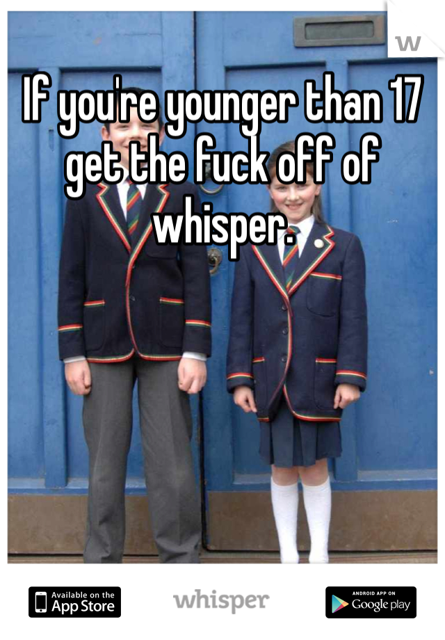 If you're younger than 17 get the fuck off of whisper. 