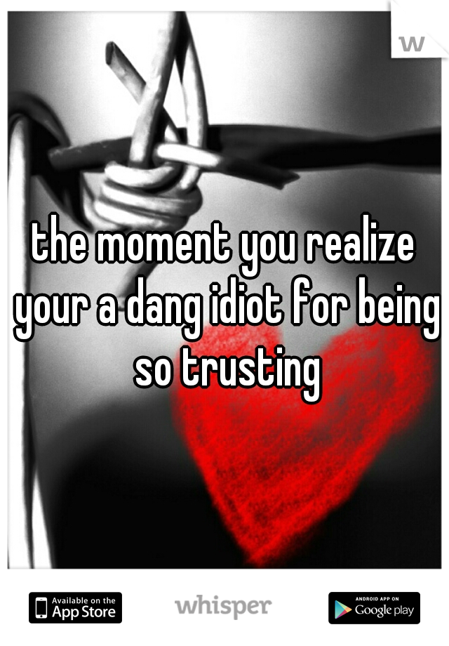 the moment you realize your a dang idiot for being so trusting