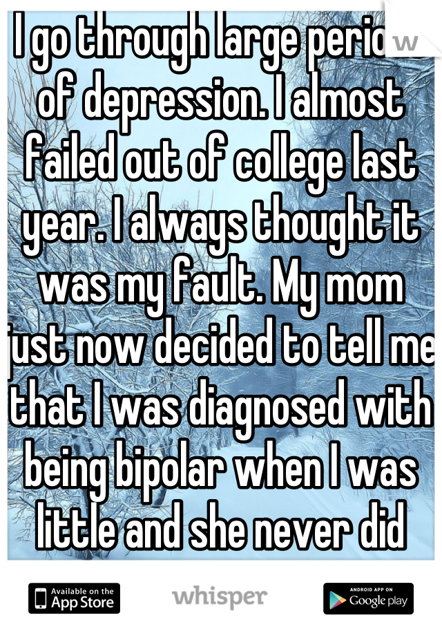 I go through large periods of depression. I almost failed out of college last year. I always thought it was my fault. My mom just now decided to tell me that I was diagnosed with being bipolar when I was little and she never did anything about it. 