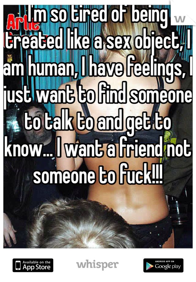 I'm so tired of being treated like a sex object, I am human, I have feelings, I just want to find someone to talk to and get to know... I want a friend not someone to fuck!!!