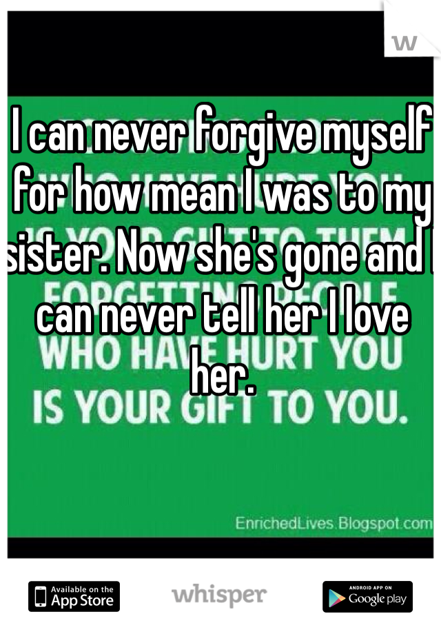 I can never forgive myself for how mean I was to my sister. Now she's gone and I can never tell her I love her. 