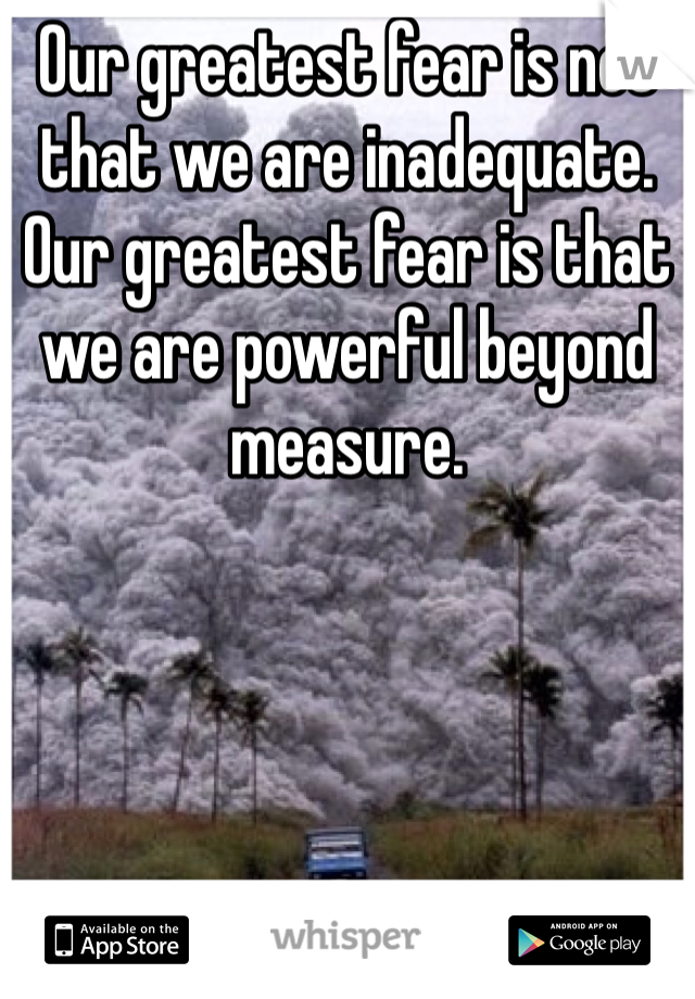 Our greatest fear is not that we are inadequate. Our greatest fear is that we are powerful beyond measure.