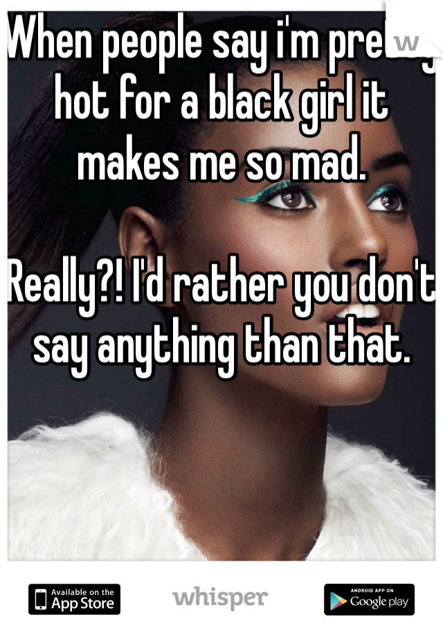 When people say i'm pretty hot for a black girl it makes me so mad. 

Really?! I'd rather you don't say anything than that. 