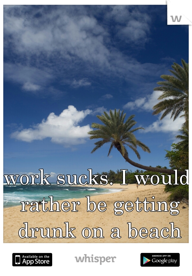 work sucks. I would rather be getting drunk on a beach somewhere. 