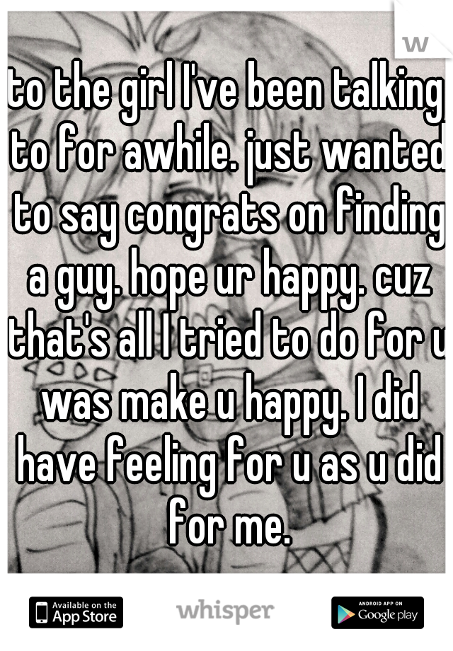 to the girl I've been talking to for awhile. just wanted to say congrats on finding a guy. hope ur happy. cuz that's all I tried to do for u was make u happy. I did have feeling for u as u did for me.