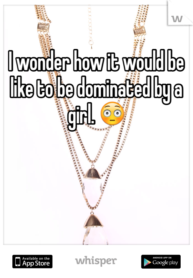 I wonder how it would be like to be dominated by a girl. 😳