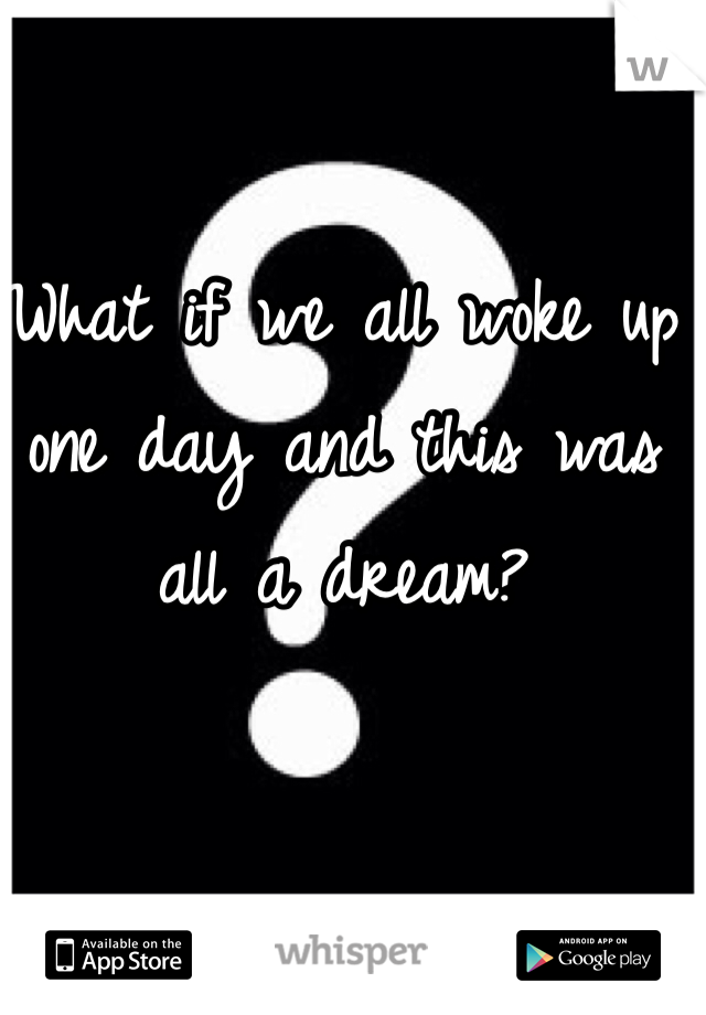 What if we all woke up one day and this was all a dream?