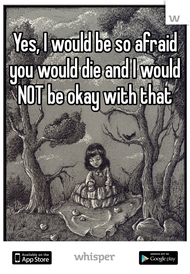 Yes, I would be so afraid you would die and I would NOT be okay with that