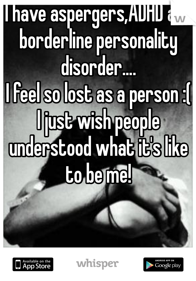 I have aspergers,ADHD and borderline personality disorder....
I feel so lost as a person :( 
I just wish people understood what it's like to be me! 