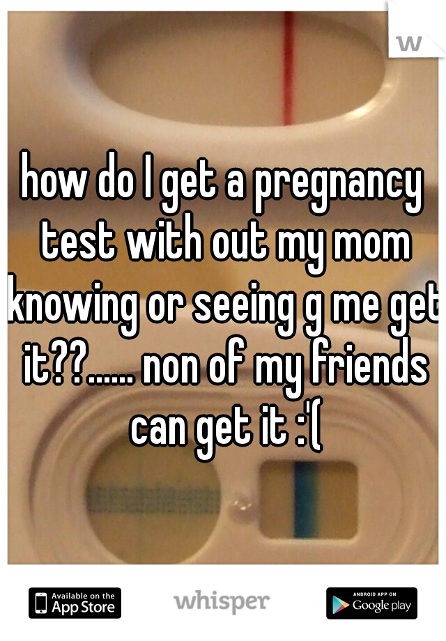 how do I get a pregnancy test with out my mom knowing or seeing g me get it??...... non of my friends can get it :'(