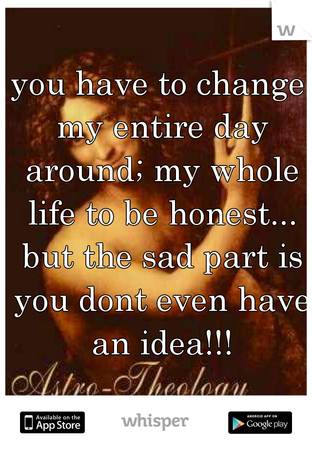 you have to change my entire day around; my whole life to be honest... but the sad part is you dont even have an idea!!!