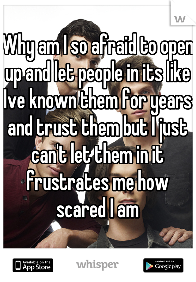 Why am I so afraid to open up and let people in its like Ive known them for years and trust them but I just can't let them in it frustrates me how scared I am