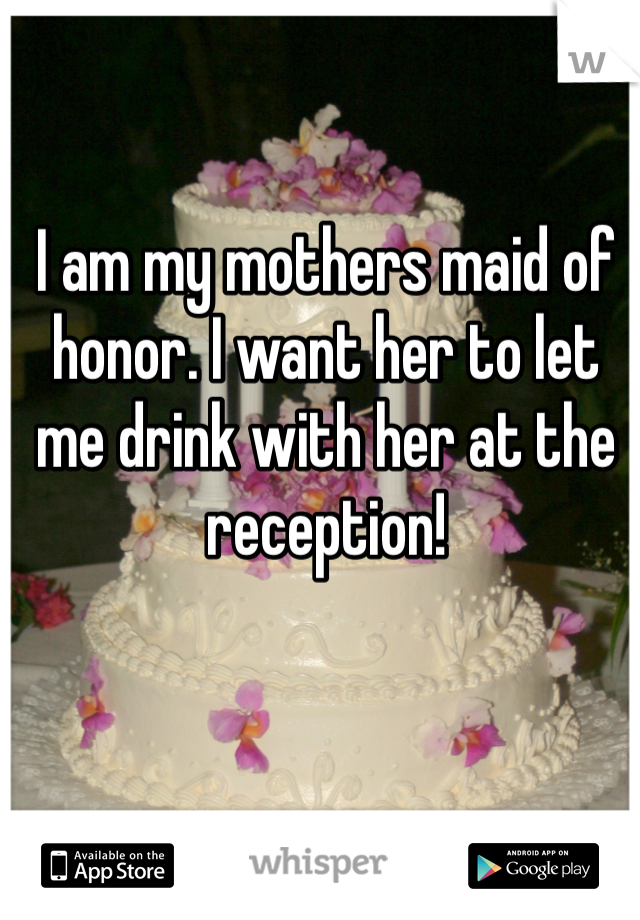 I am my mothers maid of honor. I want her to let me drink with her at the reception!