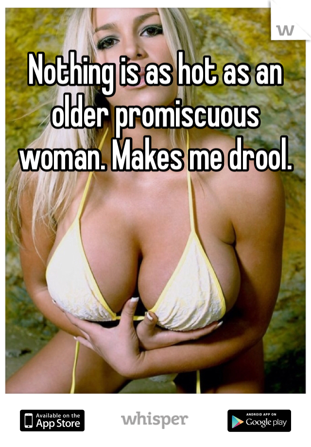 Nothing is as hot as an older promiscuous woman. Makes me drool.