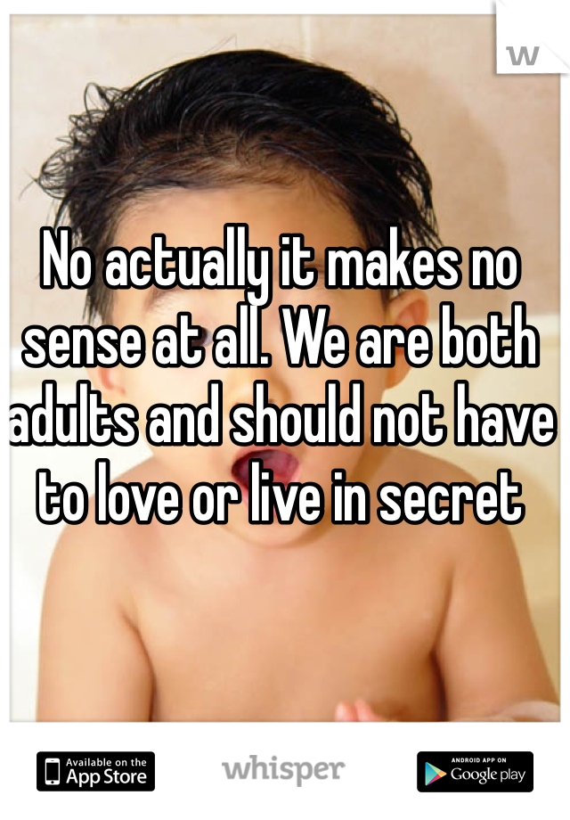 No actually it makes no sense at all. We are both adults and should not have to love or live in secret 