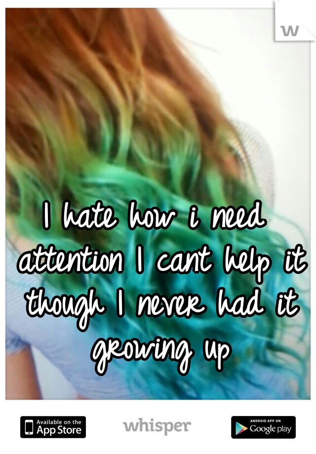 I hate how i need attention I cant help it though I never had it growing up