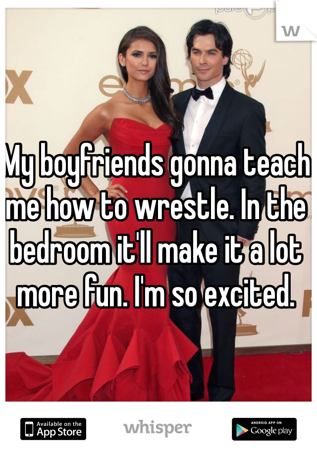 My boyfriends gonna teach me how to wrestle. In the bedroom it'll make it a lot more fun. I'm so excited. 