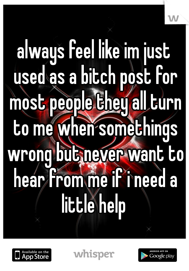 always feel like im just used as a bitch post for most people they all turn to me when somethings wrong but never want to hear from me if i need a little help 