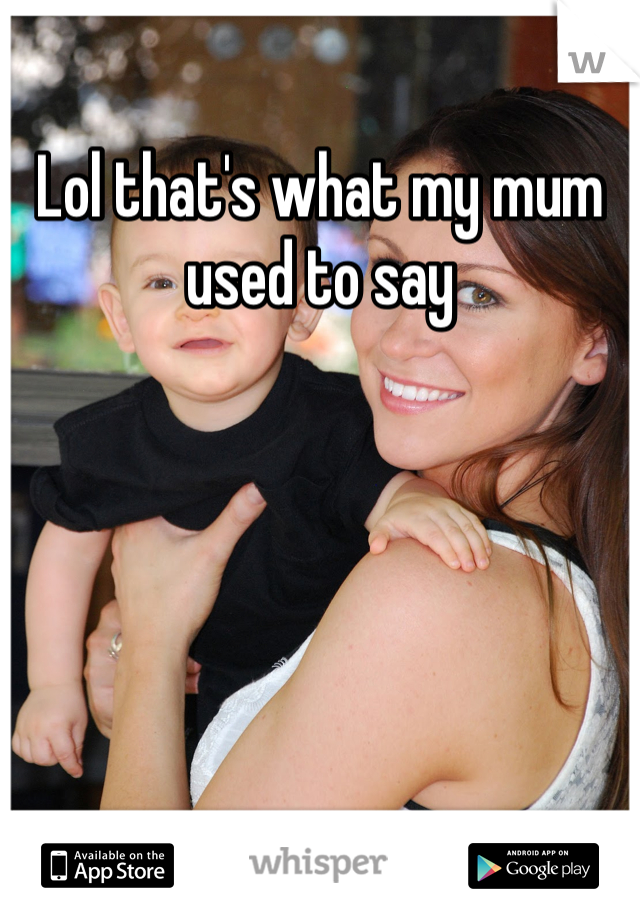 Lol that's what my mum used to say 