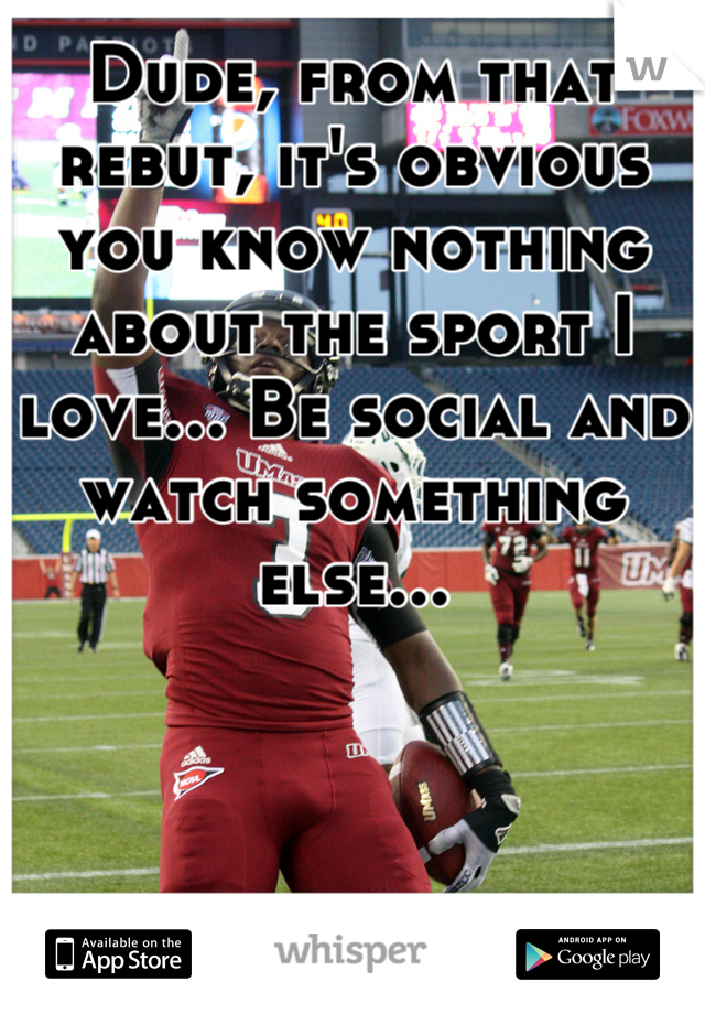 Dude, from that rebut, it's obvious you know nothing about the sport I love... Be social and watch something else...