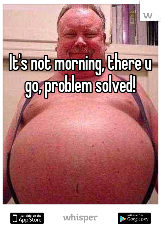 It's not morning, there u go, problem solved!