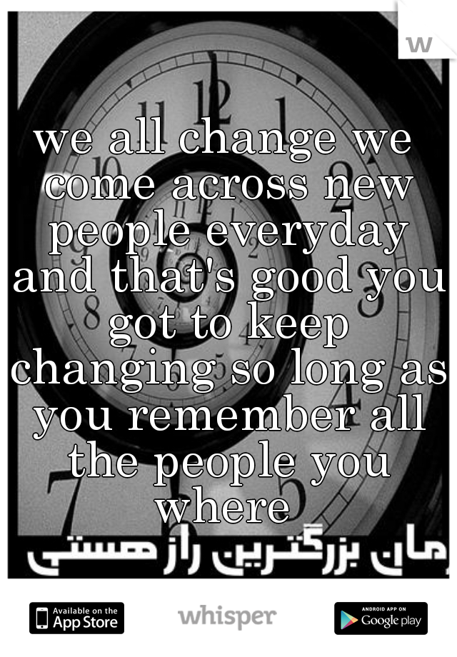 we all change we come across new people everyday and that's good you got to keep changing so long as you remember all the people you where 