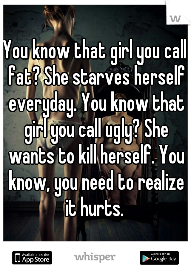 You know that girl you call fat? She starves herself everyday. You know that girl you call ugly? She wants to kill herself. You know, you need to realize it hurts. 