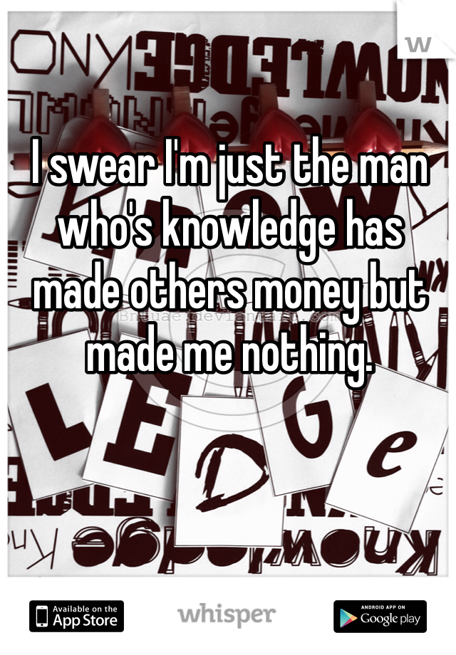 I swear I'm just the man who's knowledge has made others money but made me nothing.