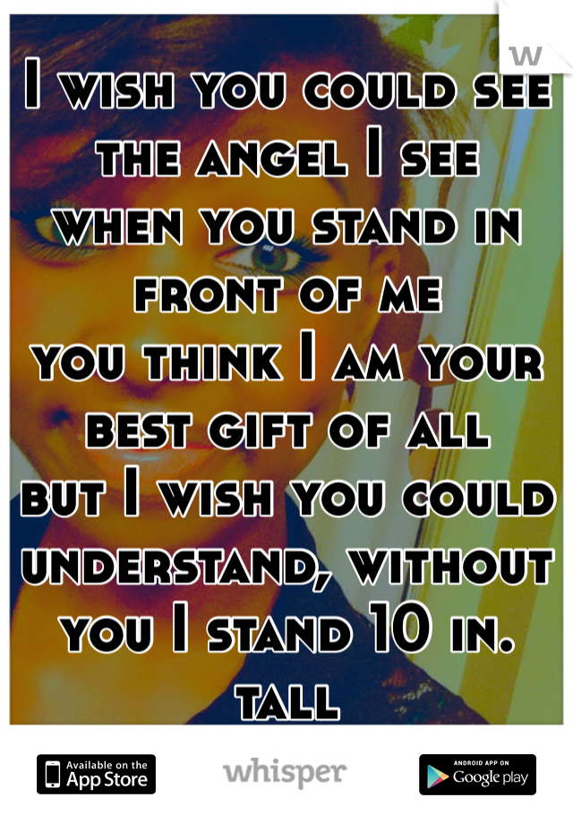 I wish you could see the angel I see 
when you stand in front of me
you think I am your best gift of all
but I wish you could understand, without you I stand 10 in. tall