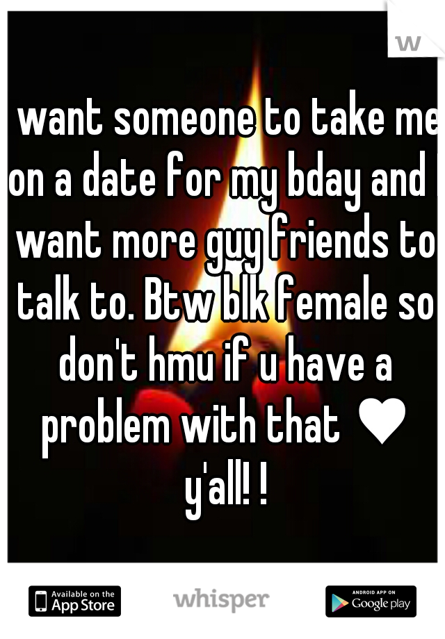 I want someone to take me on a date for my bday and I want more guy friends to talk to. Btw blk female so don't hmu if u have a problem with that ♥ y'all! !