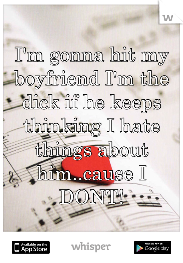 I'm gonna hit my boyfriend I'm the dick if he keeps thinking I hate things about him..cause I DONT! 