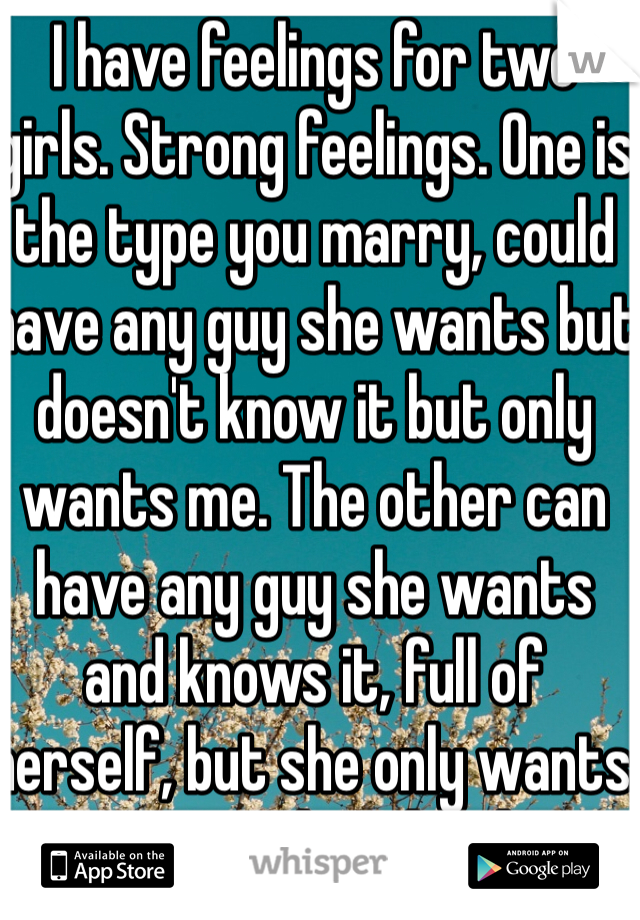 I have feelings for two girls. Strong feelings. One is the type you marry, could have any guy she wants but doesn't know it but only wants me. The other can have any guy she wants and knows it, full of herself, but she only wants me too..what do I do?