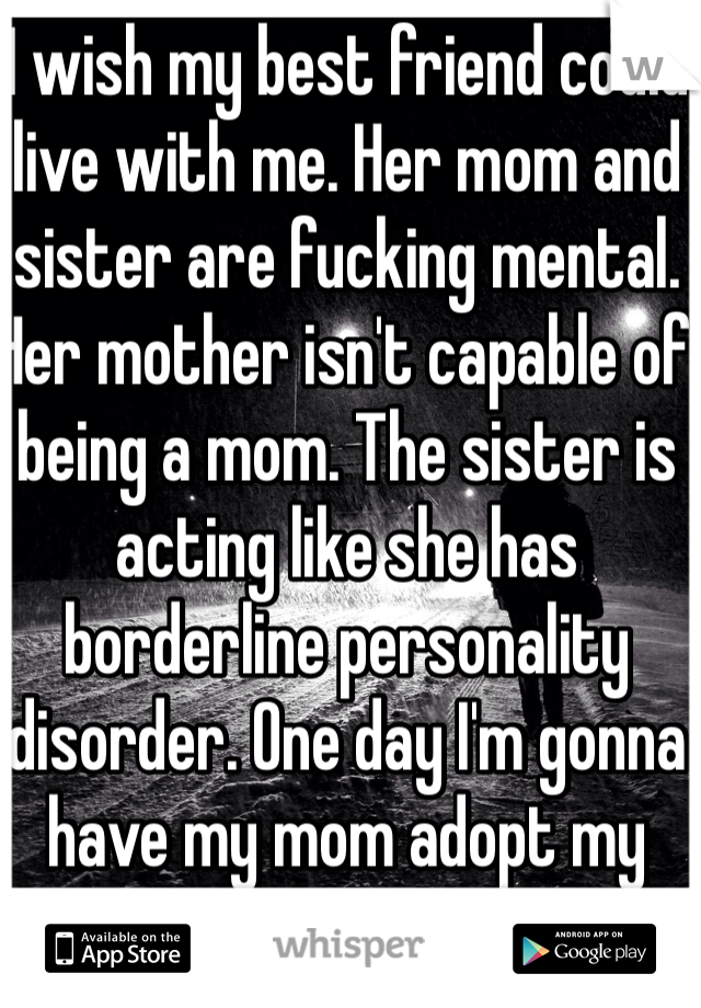 I wish my best friend could live with me. Her mom and sister are fucking mental. Her mother isn't capable of being a mom. The sister is acting like she has borderline personality disorder. One day I'm gonna have my mom adopt my best friend. Fuck them all.