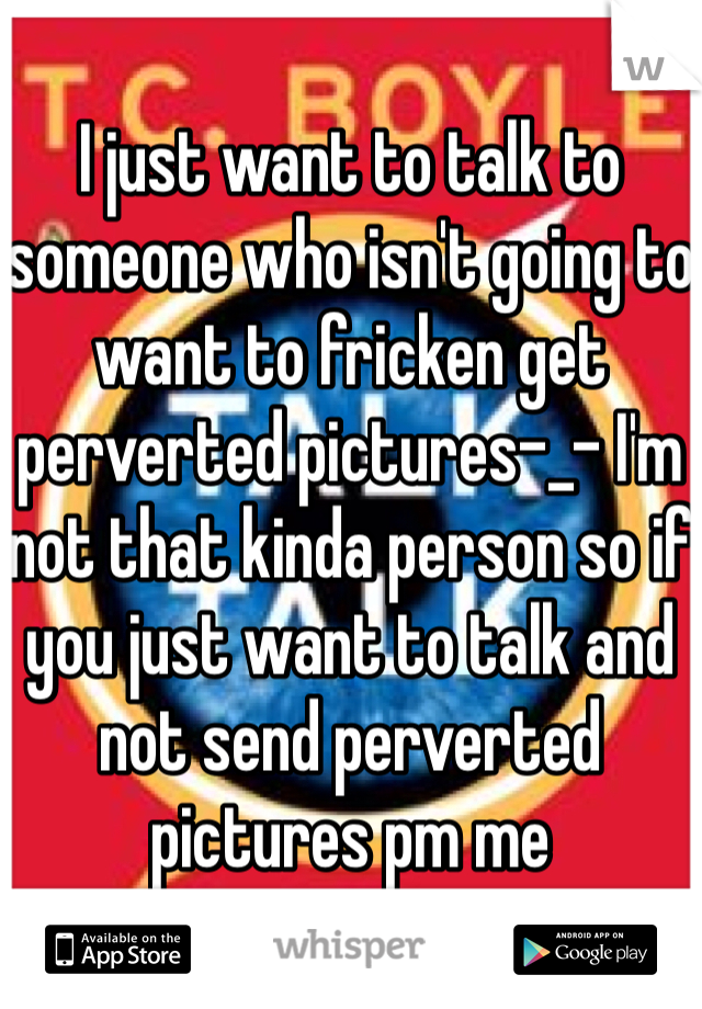 I just want to talk to someone who isn't going to want to fricken get perverted pictures-_- I'm not that kinda person so if you just want to talk and not send perverted pictures pm me