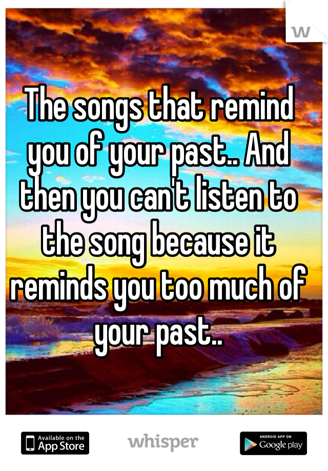 The songs that remind you of your past.. And then you can't listen to the song because it reminds you too much of your past.. 