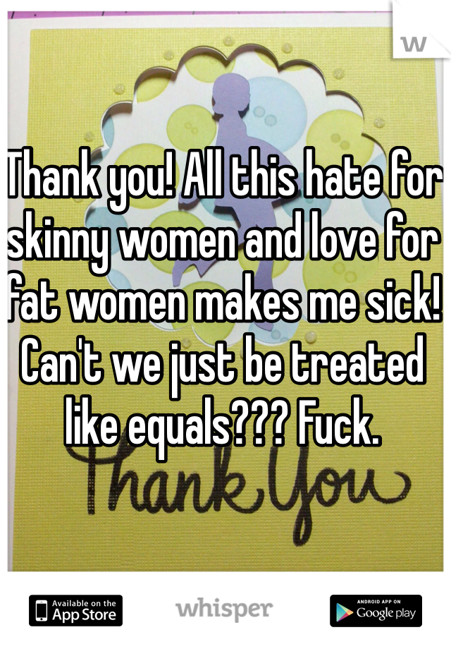 Thank you! All this hate for skinny women and love for fat women makes me sick! Can't we just be treated like equals??? Fuck.