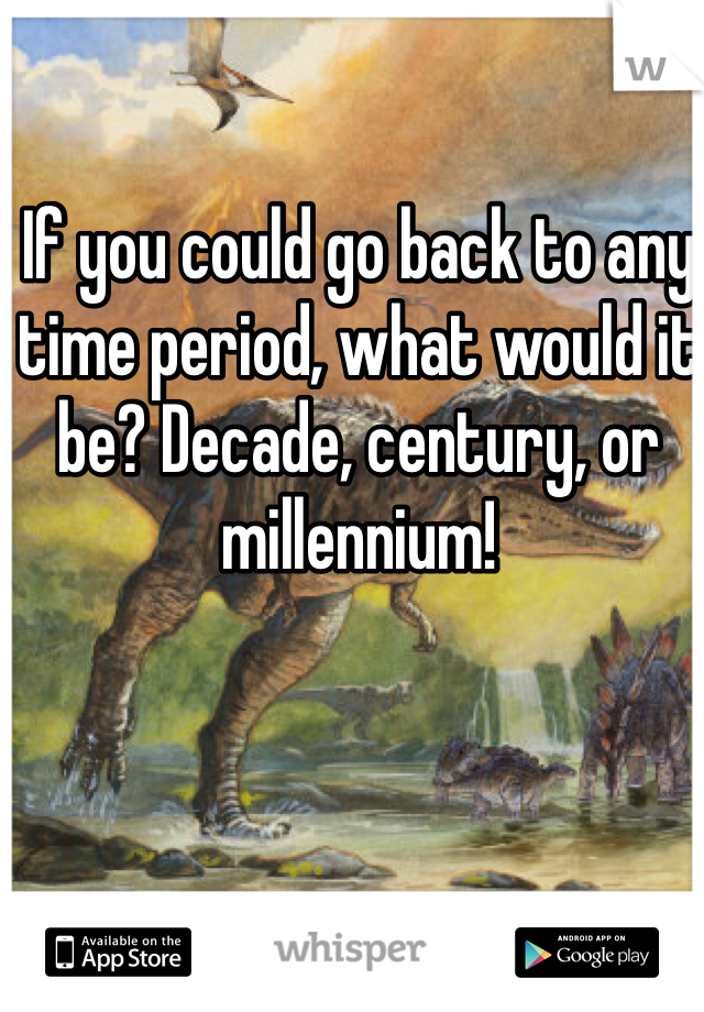 If you could go back to any time period, what would it be? Decade, century, or millennium! 