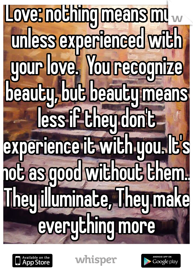 Love: nothing means much unless experienced with your love.  You recognize beauty, but beauty means less if they don't experience it with you. It's not as good without them.. They illuminate, They make everything more