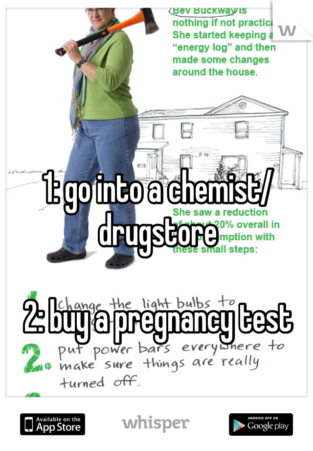 1: go into a chemist/drugstore

2: buy a pregnancy test