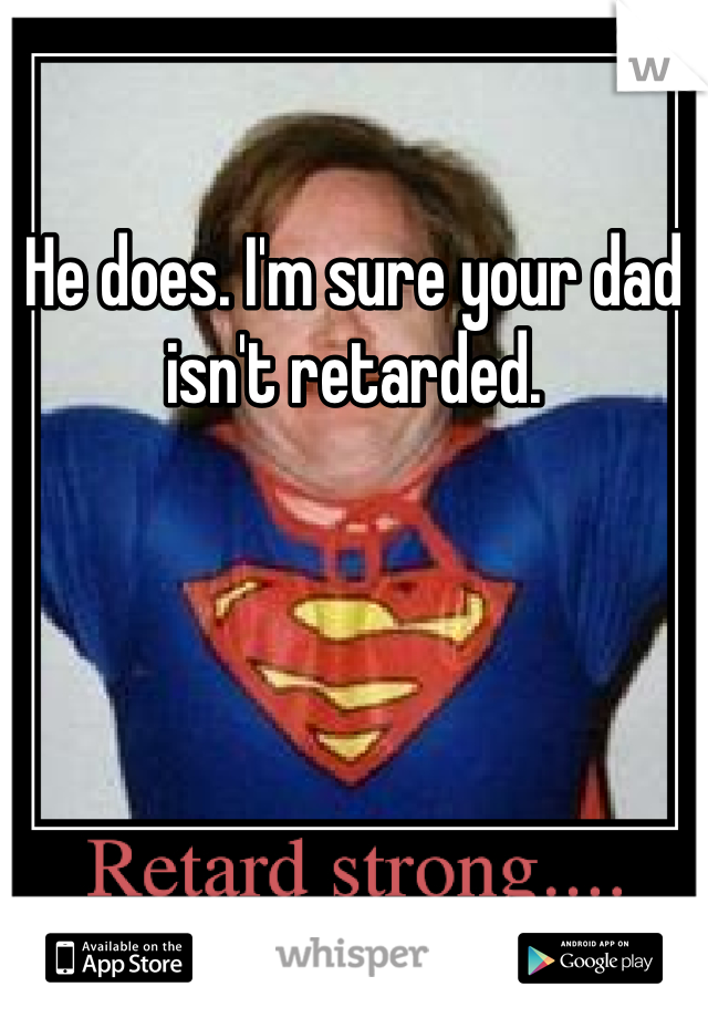 He does. I'm sure your dad isn't retarded.