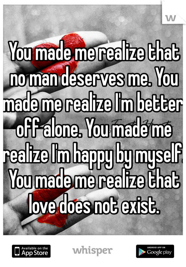 You made me realize that no man deserves me. You made me realize I'm better off alone. You made me realize I'm happy by myself. You made me realize that love does not exist. 