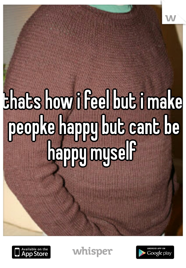 thats how i feel but i make peopke happy but cant be happy myself 