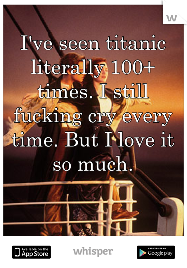 I've seen titanic literally 100+ times. I still fucking cry every time. But I love it so much.