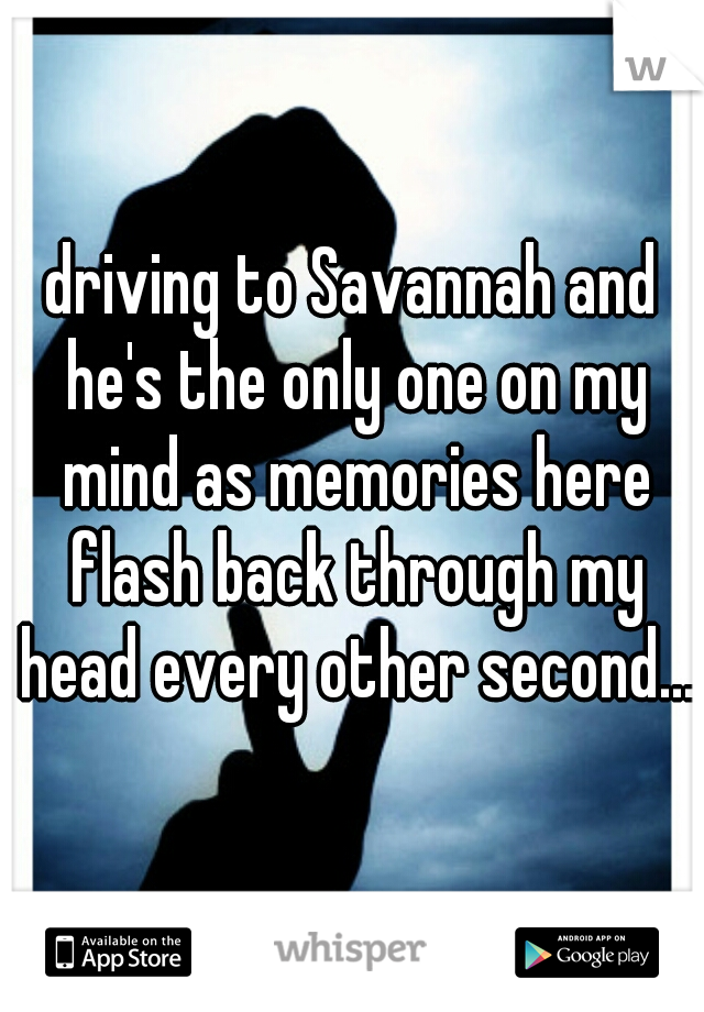 driving to Savannah and he's the only one on my mind as memories here flash back through my head every other second...